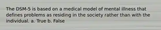 The DSM-5 is based on a medical model of mental illness that defines problems as residing in the society rather than with the individual. a. True b. False