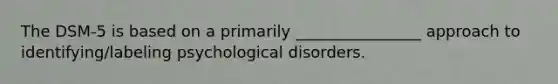 The DSM-5 is based on a primarily ________________ approach to identifying/labeling psychological disorders.