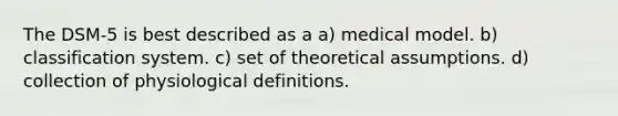 The DSM-5 is best described as a a) medical model. b) classification system. c) set of theoretical assumptions. d) collection of physiological definitions.