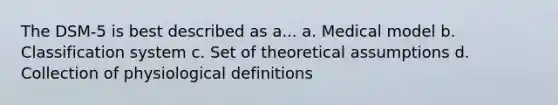 The DSM-5 is best described as a... a. Medical model b. Classification system c. Set of theoretical assumptions d. Collection of physiological definitions