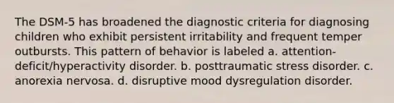 The DSM-5 has broadened the diagnostic criteria for diagnosing children who exhibit persistent irritability and frequent temper outbursts. This pattern of behavior is labeled a. attention-deficit/hyperactivity disorder. b. posttraumatic stress disorder. c. anorexia nervosa. d. disruptive mood dysregulation disorder.