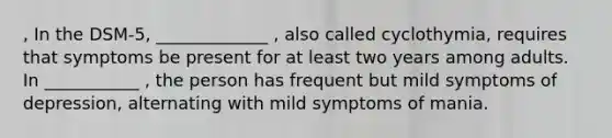 , In the DSM-5, _____________ , also called cyclothymia, requires that symptoms be present for at least two years among adults. In ___________ , the person has frequent but mild symptoms of depression, alternating with mild symptoms of mania.