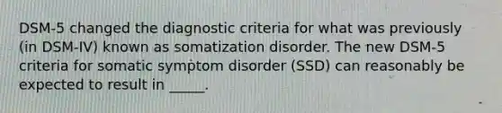 DSM-5 changed the diagnostic criteria for what was previously (in DSM-IV) known as somatization disorder. The new DSM-5 criteria for somatic symptom disorder (SSD) can reasonably be expected to result in _____.