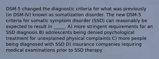 DSM-5 changed the diagnostic criteria for what was previously (in DSM-IV) known as somatization disorder. The new DSM-5 criteria for somatic symptom disorder (SSD) can reasonably be expected to result in _____. A) more stringent requirements for an SSD diagnosis B) adolescents being denied psychological treatment for unexplained physical complaints C) more people being diagnosed with SSD D) insurance companies requiring medical examinations prior to SSD therapy