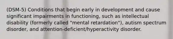 (DSM-5) Conditions that begin early in development and cause significant impairments in functioning, such as intellectual disability (formerly called "mental retardation"), autism spectrum disorder, and attention-deficient/hyperactivity disorder.