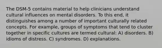 The DSM-5 contains material to help clinicians understand cultural influences on mental disorders. To this end, it distinguishes among a number of important culturally related concepts. For example, groups of symptoms that tend to cluster together in specific cultures are termed cultural: A) disorders. B) idioms of distress. C) syndromes. D) explanations.