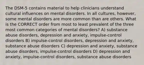 The DSM-5 contains material to help clinicians understand cultural influences on mental disorders. In all cultures, however, some mental disorders are more common than are others. What is the CORRECT order from most to least prevalent of the three most common categories of mental disorders? A) substance abuse disorders, depression and anxiety, impulse-control disorders B) impulse-control disorders, depression and anxiety, substance abuse disorders C) depression and anxiety, substance abuse disorders, impulse-control disorders D) depression and anxiety, impulse-control disorders, substance abuse disorders