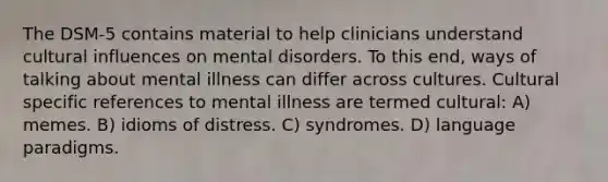 The DSM-5 contains material to help clinicians understand cultural influences on mental disorders. To this end, ways of talking about mental illness can differ across cultures. Cultural specific references to mental illness are termed cultural: A) memes. B) idioms of distress. C) syndromes. D) language paradigms.