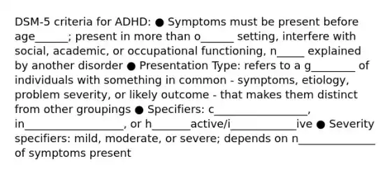 DSM-5 criteria for ADHD: ● Symptoms must be present before age______; present in more than o______ setting, interfere with social, academic, or occupational functioning, n_____ explained by another disorder ● Presentation Type: refers to a g________ of individuals with something in common - symptoms, etiology, problem severity, or likely outcome - that makes them distinct from other groupings ● Specifiers: c_________________, in__________________, or h_______active/i____________ive ● Severity specifiers: mild, moderate, or severe; depends on n______________ of symptoms present