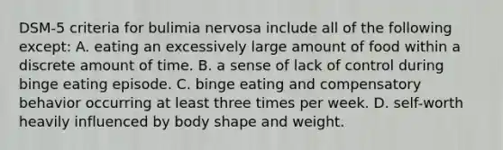 DSM-5 criteria for bulimia nervosa include all of the following except: A. eating an excessively large amount of food within a discrete amount of time. B. a sense of lack of control during binge eating episode. C. binge eating and compensatory behavior occurring at least three times per week. D. self-worth heavily influenced by body shape and weight.