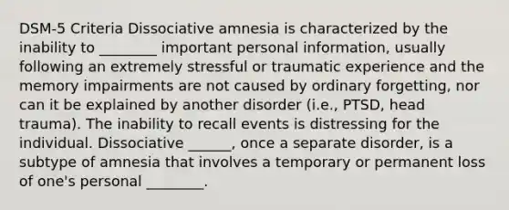 DSM-5 Criteria Dissociative amnesia is characterized by the inability to ________ important personal information, usually following an extremely stressful or traumatic experience and the memory impairments are not caused by ordinary forgetting, nor can it be explained by another disorder (i.e., PTSD, head trauma). The inability to recall events is distressing for the individual. Dissociative ______, once a separate disorder, is a subtype of amnesia that involves a temporary or permanent loss of one's personal ________.