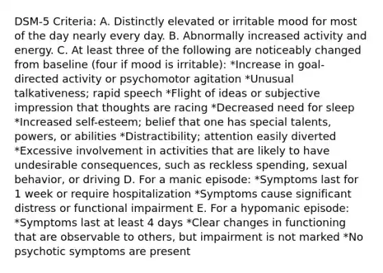 DSM-5 Criteria: A. Distinctly elevated or irritable mood for most of the day nearly every day. B. Abnormally increased activity and energy. C. At least three of the following are noticeably changed from baseline (four if mood is irritable): *Increase in goal-directed activity or psychomotor agitation *Unusual talkativeness; rapid speech *Flight of ideas or subjective impression that thoughts are racing *Decreased need for sleep *Increased self-esteem; belief that one has special talents, powers, or abilities *Distractibility; attention easily diverted *Excessive involvement in activities that are likely to have undesirable consequences, such as reckless spending, sexual behavior, or driving D. For a manic episode: *Symptoms last for 1 week or require hospitalization *Symptoms cause significant distress or functional impairment E. For a hypomanic episode: *Symptoms last at least 4 days *Clear changes in functioning that are observable to others, but impairment is not marked *No psychotic symptoms are present