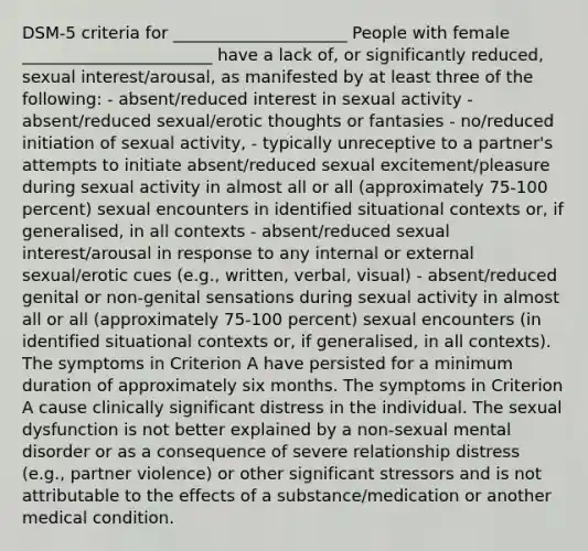 DSM-5 criteria for _____________________ People with female _______________________ have a lack of, or significantly reduced, sexual interest/arousal, as manifested by at least three of the following: - absent/reduced interest in sexual activity - absent/reduced sexual/erotic thoughts or fantasies - no/reduced initiation of sexual activity, - typically unreceptive to a partner's attempts to initiate absent/reduced sexual excitement/pleasure during sexual activity in almost all or all (approximately 75-100 percent) sexual encounters in identified situational contexts or, if generalised, in all contexts - absent/reduced sexual interest/arousal in response to any internal or external sexual/erotic cues (e.g., written, verbal, visual) - absent/reduced genital or non-genital sensations during sexual activity in almost all or all (approximately 75-100 percent) sexual encounters (in identified situational contexts or, if generalised, in all contexts). The symptoms in Criterion A have persisted for a minimum duration of approximately six months. The symptoms in Criterion A cause clinically significant distress in the individual. The sexual dysfunction is not better explained by a non-sexual mental disorder or as a consequence of severe relationship distress (e.g., partner violence) or other significant stressors and is not attributable to the effects of a substance/medication or another medical condition.