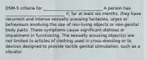 DSM-5 criteria for _______________ _____________ A person has _______________ _____________ if, for at least six months, they have recurrent and intense sexually arousing fantasies, urges or behaviours involving the use of non-living objects or non-genital body parts. These symptoms cause significant distress or impairment in functioning. The sexually arousing object(s) are not limited to articles of clothing used in cross-dressing or to devices designed to provide tactile genital stimulation, such as a vibrator