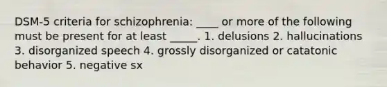 DSM-5 criteria for schizophrenia: ____ or more of the following must be present for at least _____. 1. delusions 2. hallucinations 3. disorganized speech 4. grossly disorganized or catatonic behavior 5. negative sx