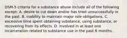 DSM-5 criteria for a substance abuse include all of the following except: A. desire to cut down and/or has tried unsuccessfully in the past. B. inability to maintain major role obligations. C. excessive time spent obtaining substance, using substance, or recovering from its effects. D. involved in at least one incarceration related to substance use in the past 6 months.