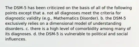 The DSM-5 has been criticized on the basis of all of the following points except that a. not all diagnoses meet the criteria for diagnostic validity (e.g., Mathematics Disorder). b. the DSM-5 exclusively relies on a dimensional model of understanding disorders. c. there is a high level of comorbidity among many of its diagnoses. d. the DSM-5 is vulnerable to political and social influences.