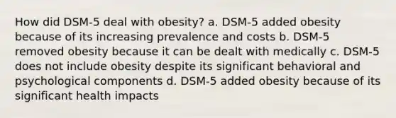 How did DSM-5 deal with obesity? a. DSM-5 added obesity because of its increasing prevalence and costs b. DSM-5 removed obesity because it can be dealt with medically c. DSM-5 does not include obesity despite its significant behavioral and psychological components d. DSM-5 added obesity because of its significant health impacts