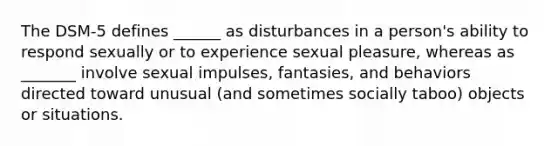 The DSM-5 defines ______ as disturbances in a person's ability to respond sexually or to experience sexual pleasure, whereas as _______ involve sexual impulses, fantasies, and behaviors directed toward unusual (and sometimes socially taboo) objects or situations.