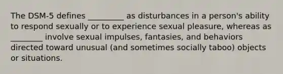 The DSM-5 defines _________ as disturbances in a person's ability to respond sexually or to experience sexual pleasure, whereas as ________ involve sexual impulses, fantasies, and behaviors directed toward unusual (and sometimes socially taboo) objects or situations.