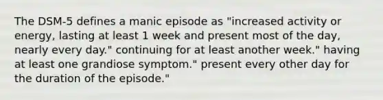 The DSM-5 defines a manic episode as "increased activity or energy, lasting at least 1 week and present most of the day, nearly every day." continuing for at least another week." having at least one grandiose symptom." present every other day for the duration of the episode."