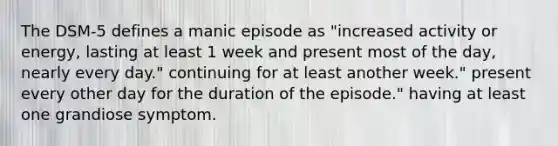 The DSM-5 defines a manic episode as "increased activity or energy, lasting at least 1 week and present most of the day, nearly every day." continuing for at least another week." present every other day for the duration of the episode." having at least one grandiose symptom.