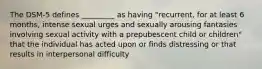 The DSM-5 defines _________ as having "recurrent, for at least 6 months, intense sexual urges and sexually arousing fantasies involving sexual activity with a prepubescent child or children" that the individual has acted upon or finds distressing or that results in interpersonal difficulty