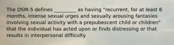 The DSM-5 defines _________ as having "recurrent, for at least 6 months, intense sexual urges and sexually arousing fantasies involving sexual activity with a prepubescent child or children" that the individual has acted upon or finds distressing or that results in interpersonal difficulty