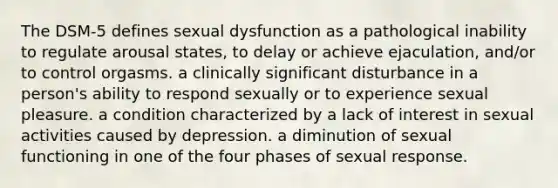 The DSM-5 defines sexual dysfunction as a pathological inability to regulate arousal states, to delay or achieve ejaculation, and/or to control orgasms. a clinically significant disturbance in a person's ability to respond sexually or to experience sexual pleasure. a condition characterized by a lack of interest in sexual activities caused by depression. a diminution of sexual functioning in one of the four phases of sexual response.