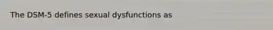 The DSM-5 defines sexual dysfunctions as