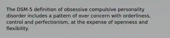 The DSM-5 definition of obsessive compulsive personality disorder includes a pattern of over concern with orderliness, control and perfectionism, at the expense of openness and flexibility.