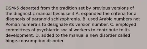 DSM-5 departed from the tradition set by previous versions of the diagnostic manual because it A. expanded the criteria for a diagnosis of paranoid schizophrenia. B. used Arabic numbers not Roman numerals to designate its version number. C. employed committees of psychiatric social workers to contribute to its development. D. added to the manual a new disorder called binge-consumption disorder. ​