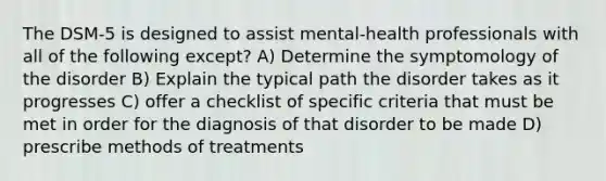 The DSM-5 is designed to assist mental-health professionals with all of the following except? A) Determine the symptomology of the disorder B) Explain the typical path the disorder takes as it progresses C) offer a checklist of specific criteria that must be met in order for the diagnosis of that disorder to be made D) prescribe methods of treatments