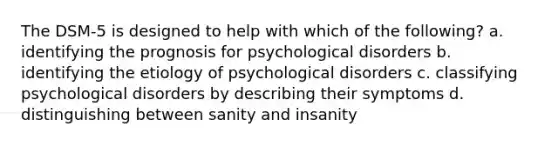 The DSM-5 is designed to help with which of the following? a. identifying the prognosis for psychological disorders b. identifying the etiology of psychological disorders c. classifying psychological disorders by describing their symptoms d. distinguishing between sanity and insanity