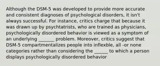 Although the DSM-5 was developed to provide more accurate and consistent diagnoses of psychological disorders, it isn't always successful. For instance, critics charge that because it was drawn up by psychtatrists, who are trained as physicians, psychologically disordered behavior is viewed as a symptom of an underlying _______ problem. Moreover, critics suggest that DSM-5 compartmentalizes people into inflexble, all -or none categories rather than considering the ______ to which a person displays psychologically disordered behavior