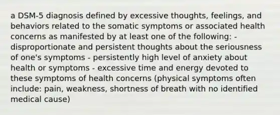 a DSM-5 diagnosis defined by excessive thoughts, feelings, and behaviors related to the somatic symptoms or associated health concerns as manifested by at least one of the following: - disproportionate and persistent thoughts about the seriousness of one's symptoms - persistently high level of anxiety about health or symptoms - excessive time and energy devoted to these symptoms of health concerns (physical symptoms often include: pain, weakness, shortness of breath with no identified medical cause)