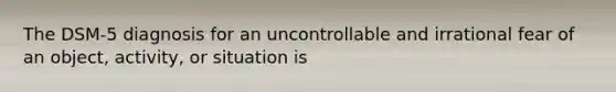 The DSM-5 diagnosis for an uncontrollable and irrational fear of an object, activity, or situation is