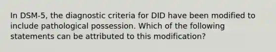 In DSM-5, the diagnostic criteria for DID have been modified to include pathological possession. Which of the following statements can be attributed to this modification?