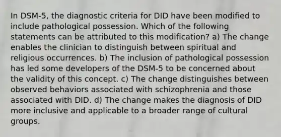 In DSM-5, the diagnostic criteria for DID have been modified to include pathological possession. Which of the following statements can be attributed to this modification? a) The change enables the clinician to distinguish between spiritual and religious occurrences. b) The inclusion of pathological possession has led some developers of the DSM-5 to be concerned about the validity of this concept. c) The change distinguishes between observed behaviors associated with schizophrenia and those associated with DID. d) The change makes the diagnosis of DID more inclusive and applicable to a broader range of cultural groups.