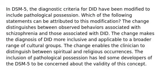 In DSM-5, the diagnostic criteria for DID have been modified to include pathological possession. Which of the following statements can be attributed to this modification? The change distinguishes between observed behaviors associated with schizophrenia and those associated with DID. The change makes the diagnosis of DID more inclusive and applicable to a broader range of cultural groups. The change enables the clinician to distinguish between spiritual and religious occurrences. The inclusion of pathological possession has led some developers of the DSM-5 to be concerned about the validity of this concept.