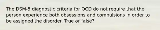 The DSM-5 diagnostic criteria for OCD do not require that the person experience both obsessions and compulsions in order to be assigned the disorder. True or false?