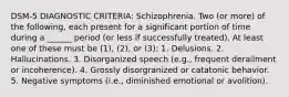 DSM-5 DIAGNOSTIC CRITERIA: Schizophrenia. Two (or more) of the following, each present for a significant portion of time during a ______ period (or less if successfully treated). At least one of these must be (1), (2), or (3): 1. Delusions. 2. Hallucinations. 3. Disorganized speech (e.g., frequent derailment or incoherence). 4. Grossly disorgranized or catatonic behavior. 5. Negative symptoms (i.e., diminished emotional or avolition).