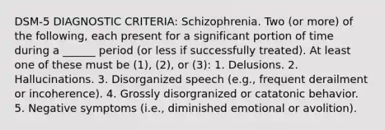 DSM-5 DIAGNOSTIC CRITERIA: Schizophrenia. Two (or more) of the following, each present for a significant portion of time during a ______ period (or less if successfully treated). At least one of these must be (1), (2), or (3): 1. Delusions. 2. Hallucinations. 3. Disorganized speech (e.g., frequent derailment or incoherence). 4. Grossly disorgranized or catatonic behavior. 5. Negative symptoms (i.e., diminished emotional or avolition).