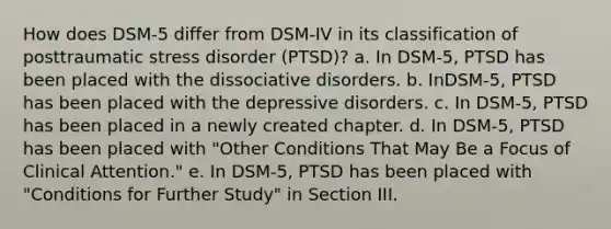 How does DSM-5 differ from DSM-IV in its classification of posttraumatic stress disorder (PTSD)? a. In DSM-5, PTSD has been placed with the dissociative disorders. b. InDSM-5, PTSD has been placed with the depressive disorders. c. In DSM-5, PTSD has been placed in a newly created chapter. d. In DSM-5, PTSD has been placed with "Other Conditions That May Be a Focus of Clinical Attention." e. In DSM-5, PTSD has been placed with "Conditions for Further Study" in Section III.