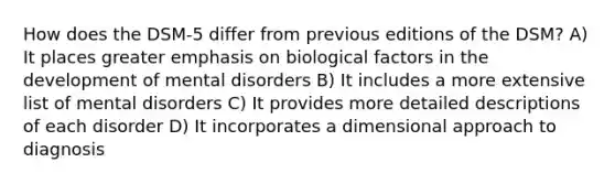 How does the DSM-5 differ from previous editions of the DSM? A) It places greater emphasis on biological factors in the development of mental disorders B) It includes a more extensive list of mental disorders C) It provides more detailed descriptions of each disorder D) It incorporates a dimensional approach to diagnosis