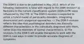 The DSM-5 is due to be published in May 2013. Which of the following statements is false with regard to this DSM revision? a) Revisions to the current classification system (DSM-IV-TR) were influenced by the FFM. b) The DSM-5 revision is expected to utilize a hybrid model of personality disorders, integrating dimensional and categorical approaches. c) The DSM-5 revision reflects the idea that psychological disorders are distinctly different characteristics in the individuals diagnosed with them, rather than the extremes of normal characteristics. d) The revisions in the DSM-5 will enable therapists to work with the DSM in new ways in order to provide accurate diagnosis of symptoms.