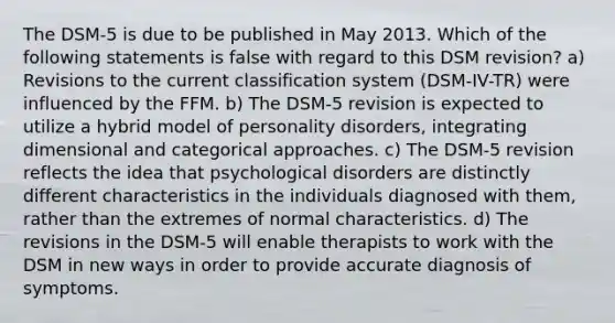 The DSM-5 is due to be published in May 2013. Which of the following statements is false with regard to this DSM revision? a) Revisions to the current classification system (DSM-IV-TR) were influenced by the FFM. b) The DSM-5 revision is expected to utilize a hybrid model of personality disorders, integrating dimensional and categorical approaches. c) The DSM-5 revision reflects the idea that psychological disorders are distinctly different characteristics in the individuals diagnosed with them, rather than the extremes of normal characteristics. d) The revisions in the DSM-5 will enable therapists to work with the DSM in new ways in order to provide accurate diagnosis of symptoms.