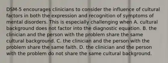 DSM-5 encourages clinicians to consider the influence of cultural factors in both the expression and recognition of symptoms of mental disorders. This is especially challenging when A. cultural background does not factor into the diagnostic equation. B. the clinician and the person with the problem share the same cultural background. C. the clinician and the person with the problem share the same faith. D. the clinician and the person with the problem do not share the same cultural background.