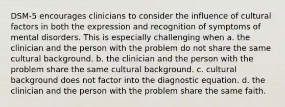 DSM-5 encourages clinicians to consider the influence of cultural factors in both the expression and recognition of symptoms of mental disorders. This is especially challenging when a. the clinician and the person with the problem do not share the same cultural background. b. the clinician and the person with the problem share the same cultural background. c. cultural background does not factor into the diagnostic equation. d. the clinician and the person with the problem share the same faith.