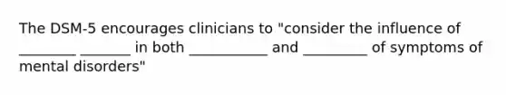 The DSM-5 encourages clinicians to "consider the influence of ________ _______ in both ___________ and _________ of symptoms of mental disorders"